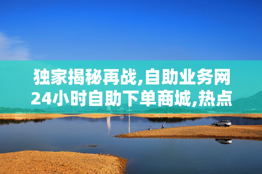 独家揭秘再战,自助业务网24小时自助下单商城,热点追踪24小时自助下单商城全新上线 便捷购物随时随地！